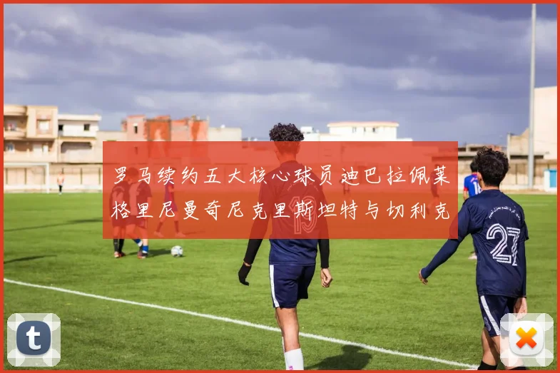 罗马续约五大核心球员迪巴拉佩莱格里尼曼奇尼克里斯坦特与切利克共创未来