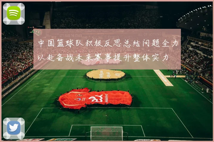 中国篮球队积极反思总结问题全力以赴备战未来赛事提升整体实力
