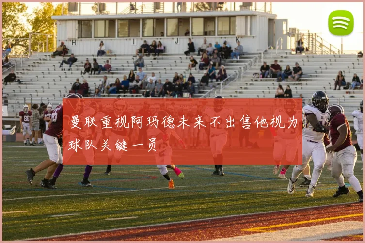 曼联重视阿玛德未来不出售他视为球队关键一员