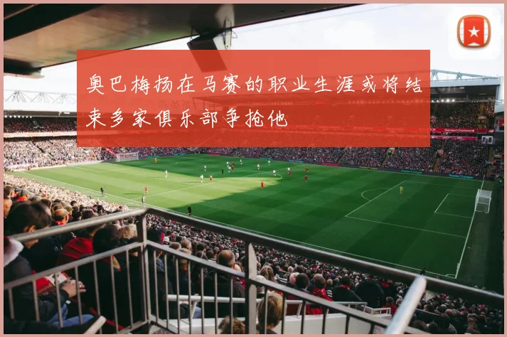 奥巴梅扬在马赛的职业生涯或将结束多家俱乐部争抢他
