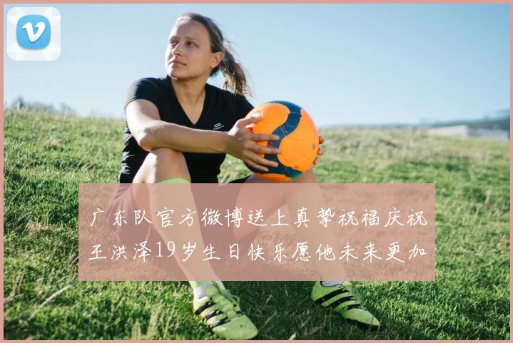 广东队官方微博送上真挚祝福庆祝王洪泽19岁生日快乐愿他未来更加辉煌
