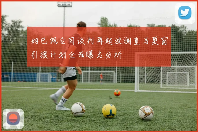 姆巴佩合同谈判再起波澜皇马夏窗引援计划全面曝光分析