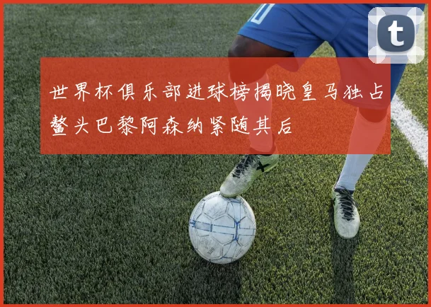 世界杯俱乐部进球榜揭晓皇马独占鳌头巴黎阿森纳紧随其后