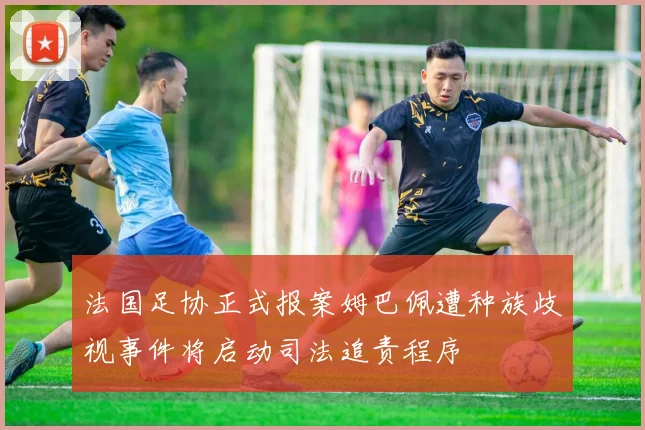 法国足协正式报案姆巴佩遭种族歧视事件将启动司法追责程序