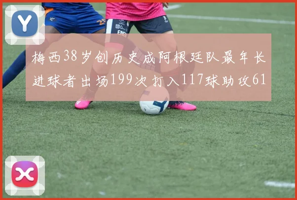 梅西38岁创历史成阿根廷队最年长进球者出场199次打入117球助攻61次