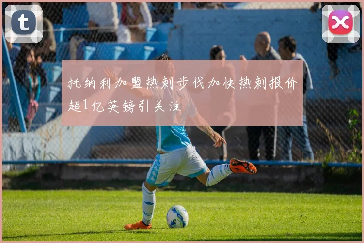 托纳利加盟热刺步伐加快热刺报价超1亿英镑引关注