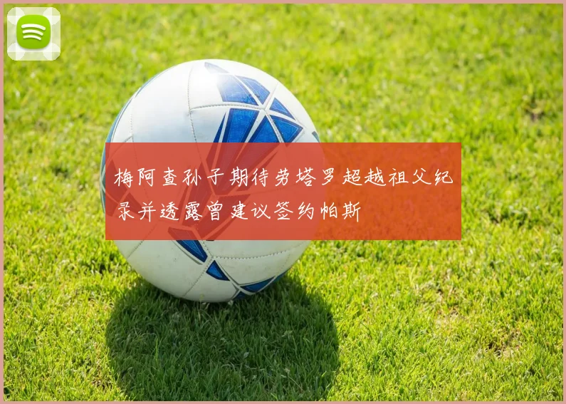 梅阿查孙子期待劳塔罗超越祖父纪录并透露曾建议签约帕斯
