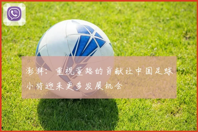 澎湃：重视董路的贡献让中国足球小将迎来更多发展机会