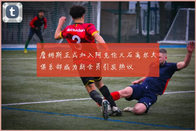 詹姆斯正式加入阿克伦火石高尔夫俱乐部成为新会员引发热议