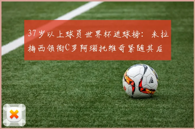 37岁以上球员世界杯进球榜：米拉梅西领衔C罗阿瑙托维奇紧随其后