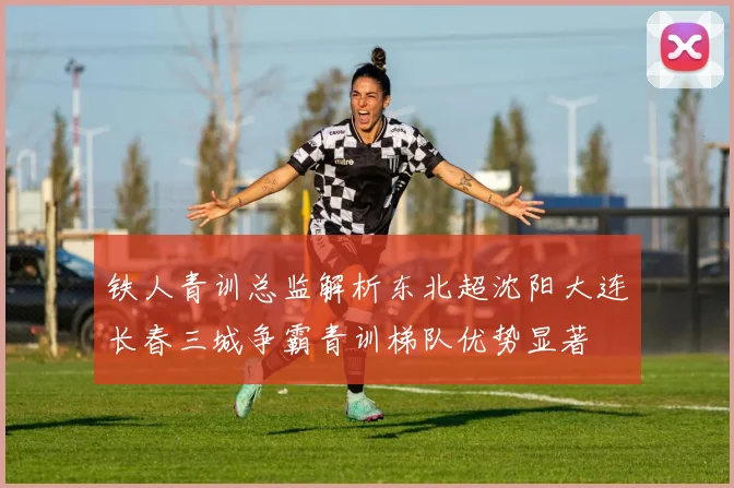 铁人青训总监解析东北超沈阳大连长春三城争霸青训梯队优势显著
